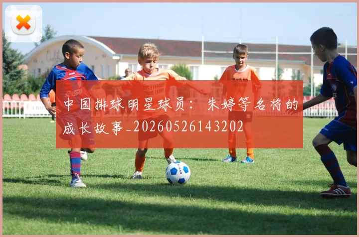 中国排球明星球员:朱婷等名将的成长故事_20260526143202