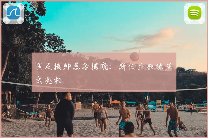 国足换帅悬念揭晓：新任主教练正式亮相
