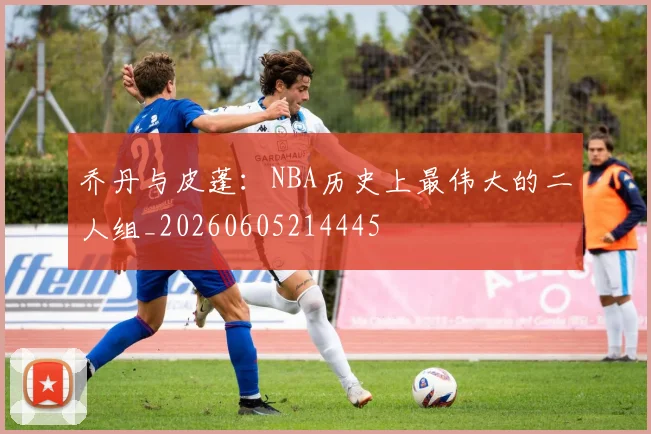 乔丹与皮蓬:NBA历史上最伟大的二人组_20260605214445