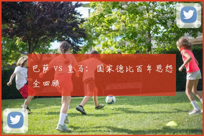 巴萨 vs 皇马：国家德比百年恩怨全回顾