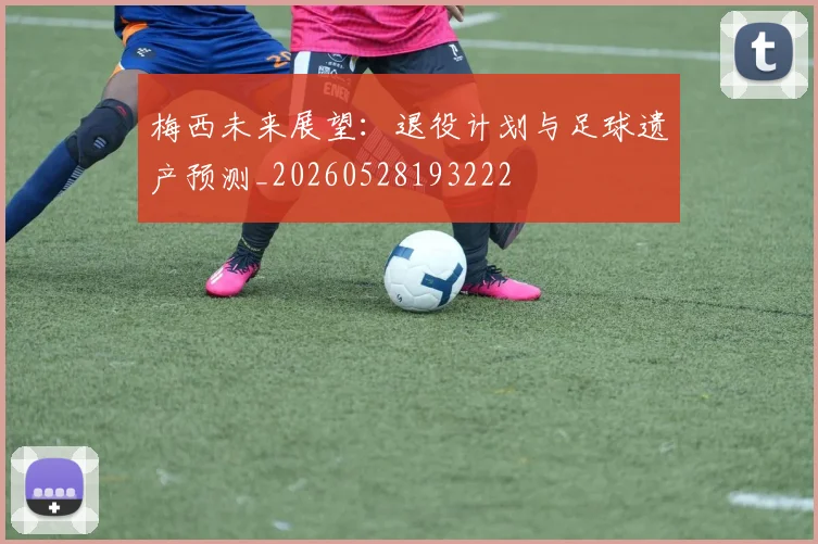 梅西未来展望：退役计划与足球遗产预测_20260528193222