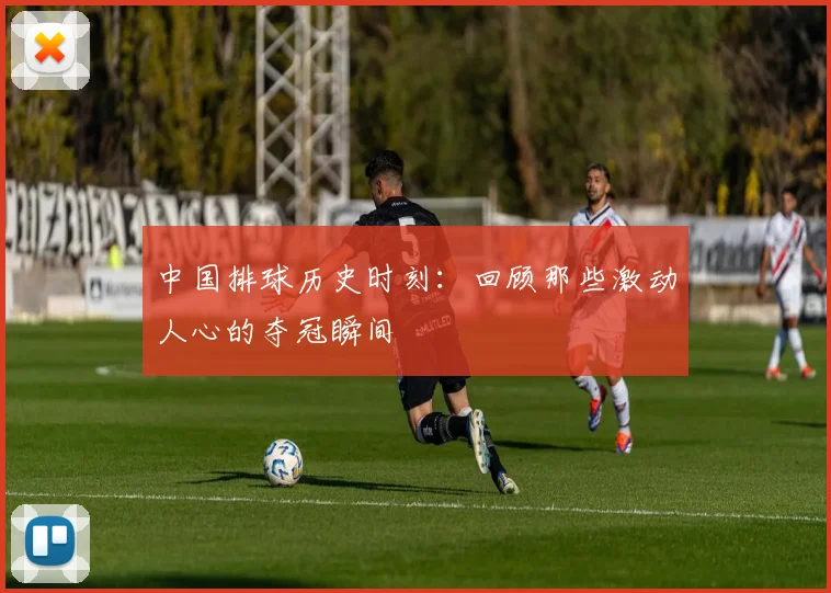 中国排球历史时刻:回顾那些激动人心的夺冠瞬间