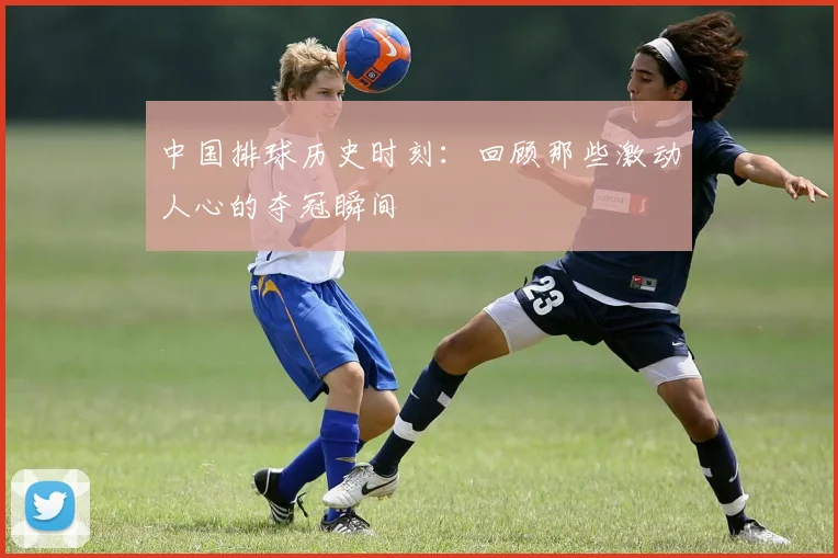 中国排球历史时刻：回顾那些激动人心的夺冠瞬间